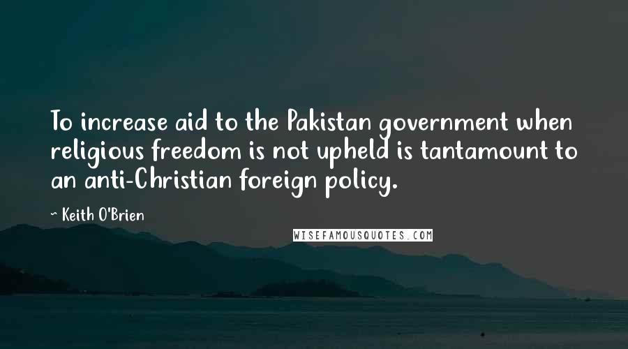 Keith O'Brien Quotes: To increase aid to the Pakistan government when religious freedom is not upheld is tantamount to an anti-Christian foreign policy.