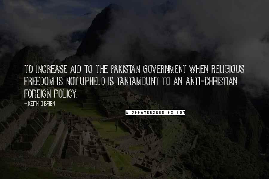 Keith O'Brien Quotes: To increase aid to the Pakistan government when religious freedom is not upheld is tantamount to an anti-Christian foreign policy.
