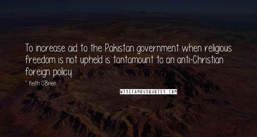 Keith O'Brien Quotes: To increase aid to the Pakistan government when religious freedom is not upheld is tantamount to an anti-Christian foreign policy.