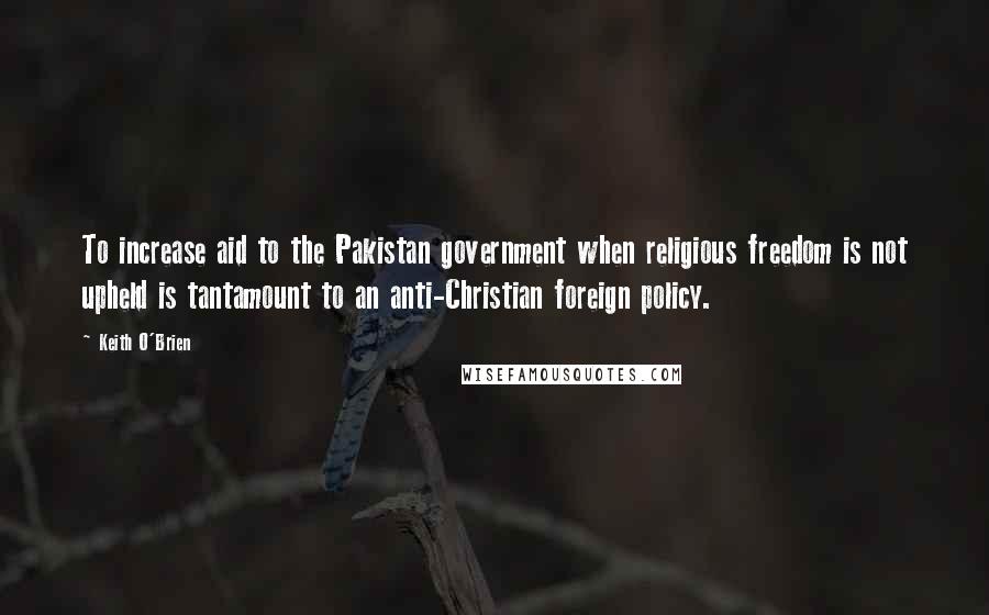Keith O'Brien Quotes: To increase aid to the Pakistan government when religious freedom is not upheld is tantamount to an anti-Christian foreign policy.
