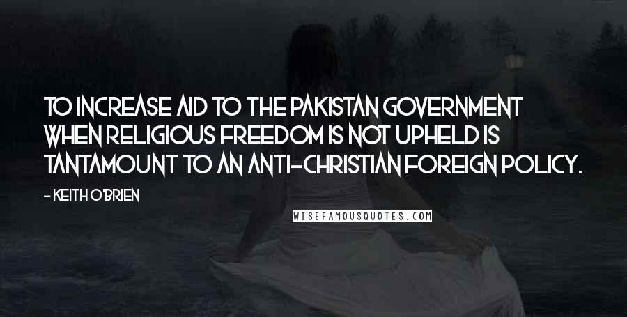 Keith O'Brien Quotes: To increase aid to the Pakistan government when religious freedom is not upheld is tantamount to an anti-Christian foreign policy.
