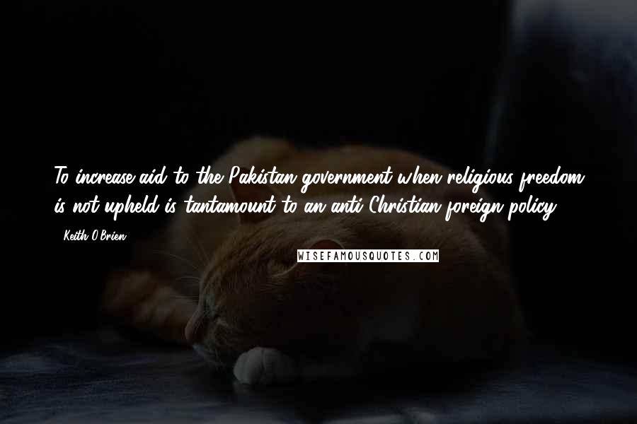 Keith O'Brien Quotes: To increase aid to the Pakistan government when religious freedom is not upheld is tantamount to an anti-Christian foreign policy.