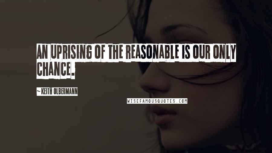 Keith Olbermann Quotes: An uprising of the reasonable is our only chance.