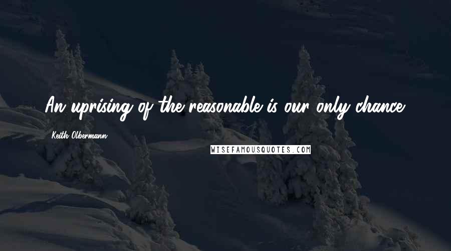 Keith Olbermann Quotes: An uprising of the reasonable is our only chance.