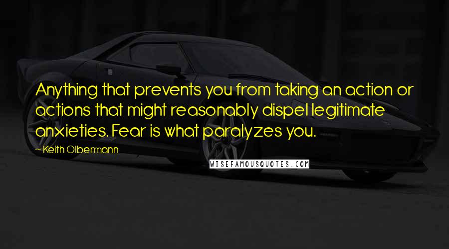 Keith Olbermann Quotes: Anything that prevents you from taking an action or actions that might reasonably dispel legitimate anxieties. Fear is what paralyzes you.