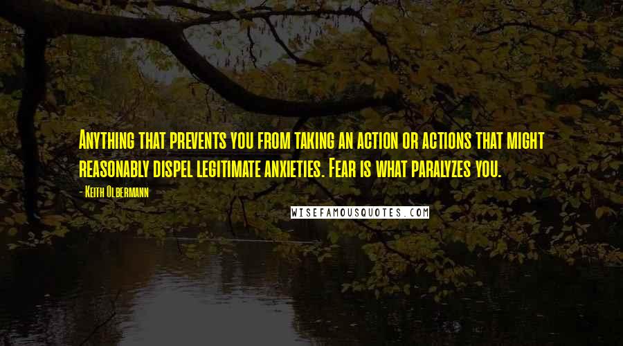 Keith Olbermann Quotes: Anything that prevents you from taking an action or actions that might reasonably dispel legitimate anxieties. Fear is what paralyzes you.