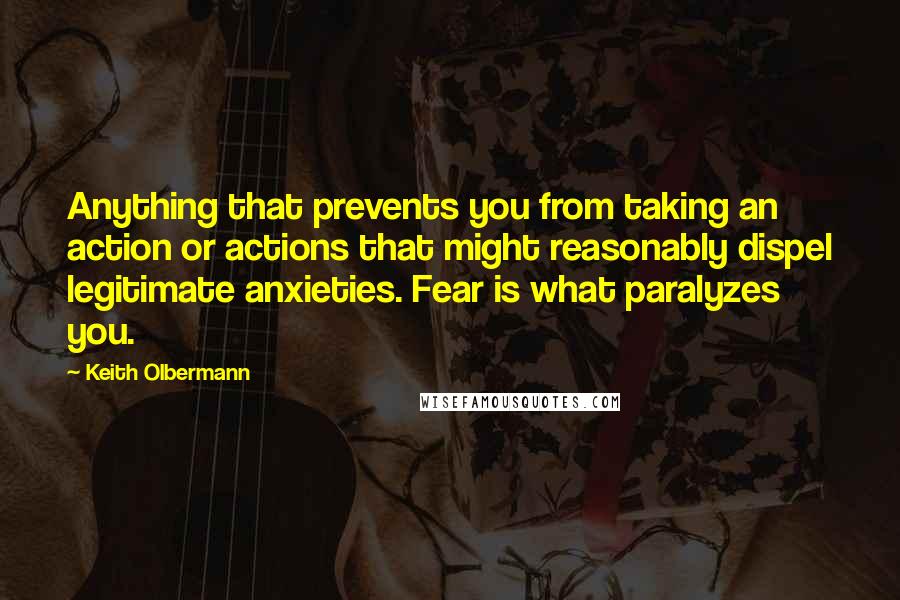 Keith Olbermann Quotes: Anything that prevents you from taking an action or actions that might reasonably dispel legitimate anxieties. Fear is what paralyzes you.