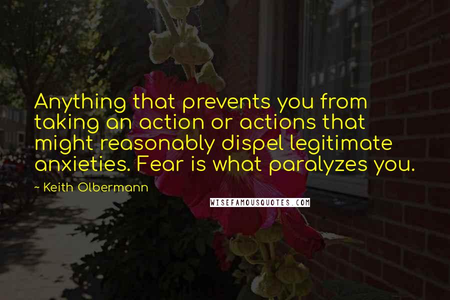 Keith Olbermann Quotes: Anything that prevents you from taking an action or actions that might reasonably dispel legitimate anxieties. Fear is what paralyzes you.