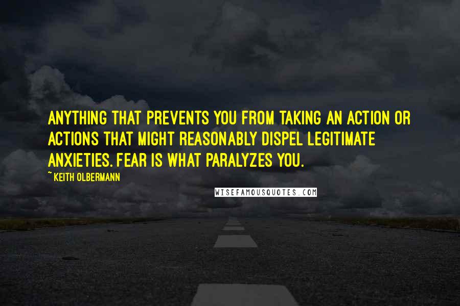 Keith Olbermann Quotes: Anything that prevents you from taking an action or actions that might reasonably dispel legitimate anxieties. Fear is what paralyzes you.