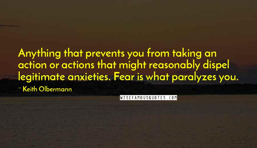 Keith Olbermann Quotes: Anything that prevents you from taking an action or actions that might reasonably dispel legitimate anxieties. Fear is what paralyzes you.