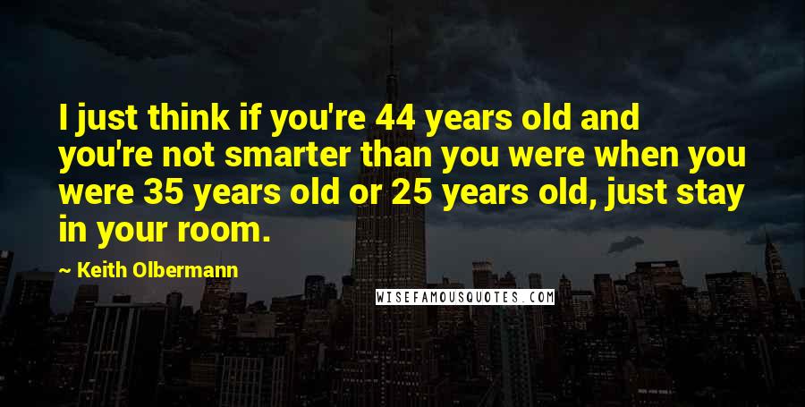 Keith Olbermann Quotes: I just think if you're 44 years old and you're not smarter than you were when you were 35 years old or 25 years old, just stay in your room.