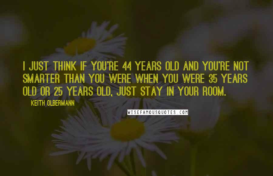 Keith Olbermann Quotes: I just think if you're 44 years old and you're not smarter than you were when you were 35 years old or 25 years old, just stay in your room.