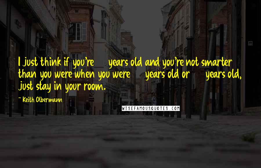 Keith Olbermann Quotes: I just think if you're 44 years old and you're not smarter than you were when you were 35 years old or 25 years old, just stay in your room.