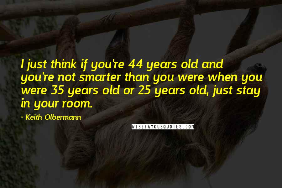 Keith Olbermann Quotes: I just think if you're 44 years old and you're not smarter than you were when you were 35 years old or 25 years old, just stay in your room.