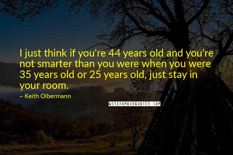 Keith Olbermann Quotes: I just think if you're 44 years old and you're not smarter than you were when you were 35 years old or 25 years old, just stay in your room.