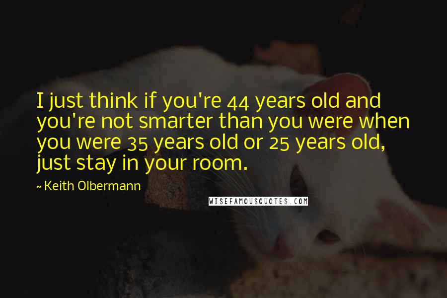 Keith Olbermann Quotes: I just think if you're 44 years old and you're not smarter than you were when you were 35 years old or 25 years old, just stay in your room.