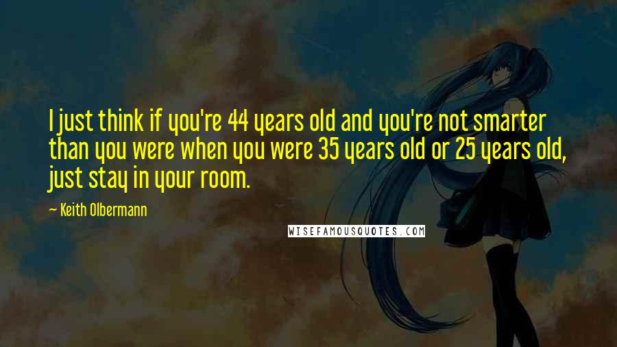 Keith Olbermann Quotes: I just think if you're 44 years old and you're not smarter than you were when you were 35 years old or 25 years old, just stay in your room.