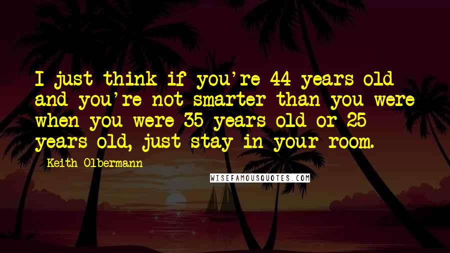 Keith Olbermann Quotes: I just think if you're 44 years old and you're not smarter than you were when you were 35 years old or 25 years old, just stay in your room.