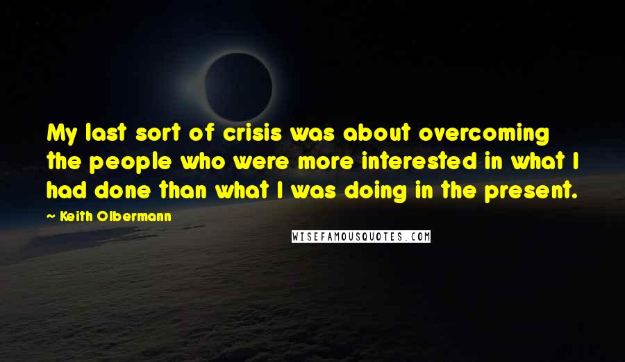 Keith Olbermann Quotes: My last sort of crisis was about overcoming the people who were more interested in what I had done than what I was doing in the present.