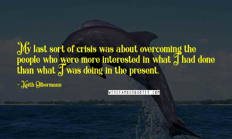 Keith Olbermann Quotes: My last sort of crisis was about overcoming the people who were more interested in what I had done than what I was doing in the present.