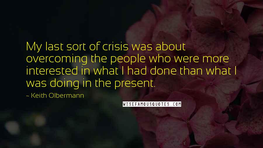 Keith Olbermann Quotes: My last sort of crisis was about overcoming the people who were more interested in what I had done than what I was doing in the present.