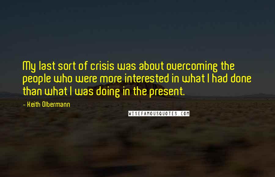 Keith Olbermann Quotes: My last sort of crisis was about overcoming the people who were more interested in what I had done than what I was doing in the present.