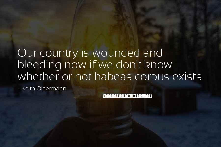 Keith Olbermann Quotes: Our country is wounded and bleeding now if we don't know whether or not habeas corpus exists.