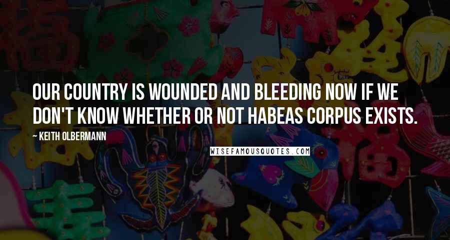 Keith Olbermann Quotes: Our country is wounded and bleeding now if we don't know whether or not habeas corpus exists.