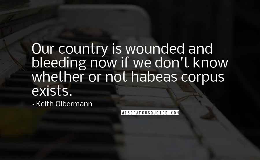 Keith Olbermann Quotes: Our country is wounded and bleeding now if we don't know whether or not habeas corpus exists.