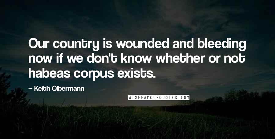 Keith Olbermann Quotes: Our country is wounded and bleeding now if we don't know whether or not habeas corpus exists.