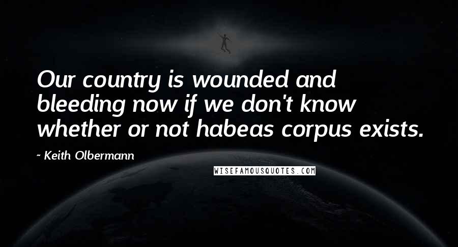 Keith Olbermann Quotes: Our country is wounded and bleeding now if we don't know whether or not habeas corpus exists.