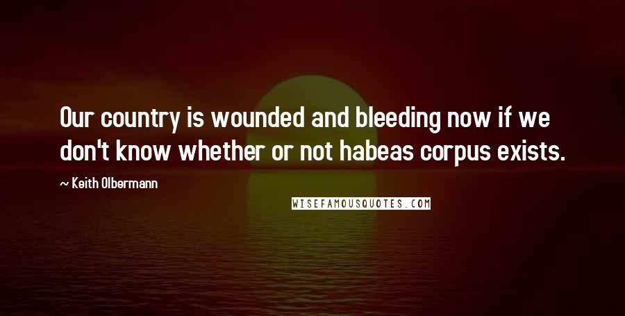 Keith Olbermann Quotes: Our country is wounded and bleeding now if we don't know whether or not habeas corpus exists.