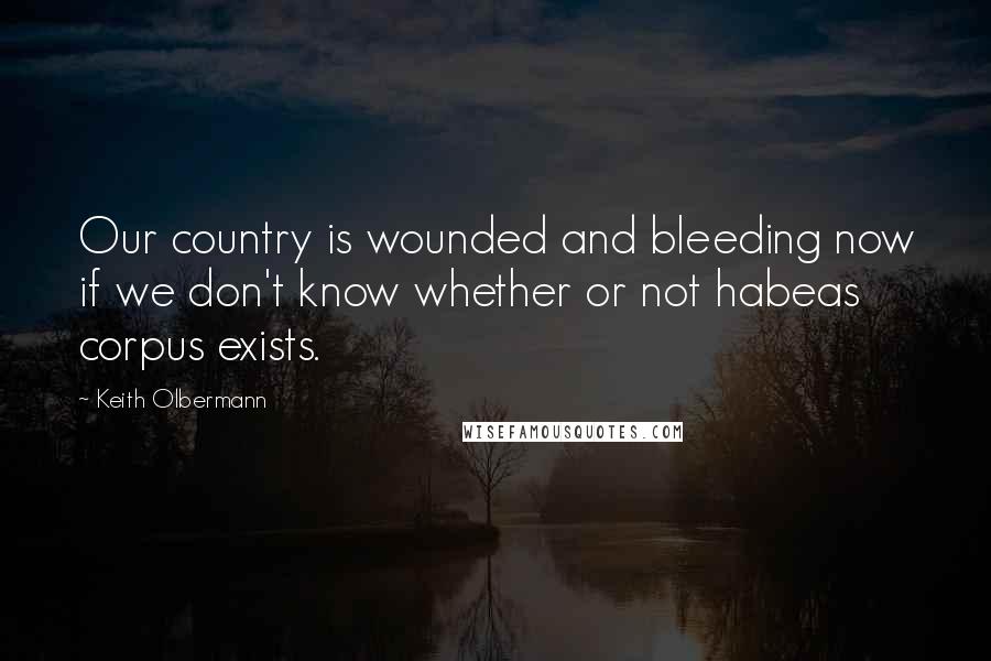 Keith Olbermann Quotes: Our country is wounded and bleeding now if we don't know whether or not habeas corpus exists.