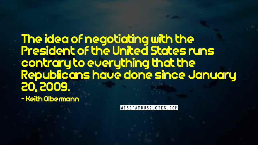 Keith Olbermann Quotes: The idea of negotiating with the President of the United States runs contrary to everything that the Republicans have done since January 20, 2009.