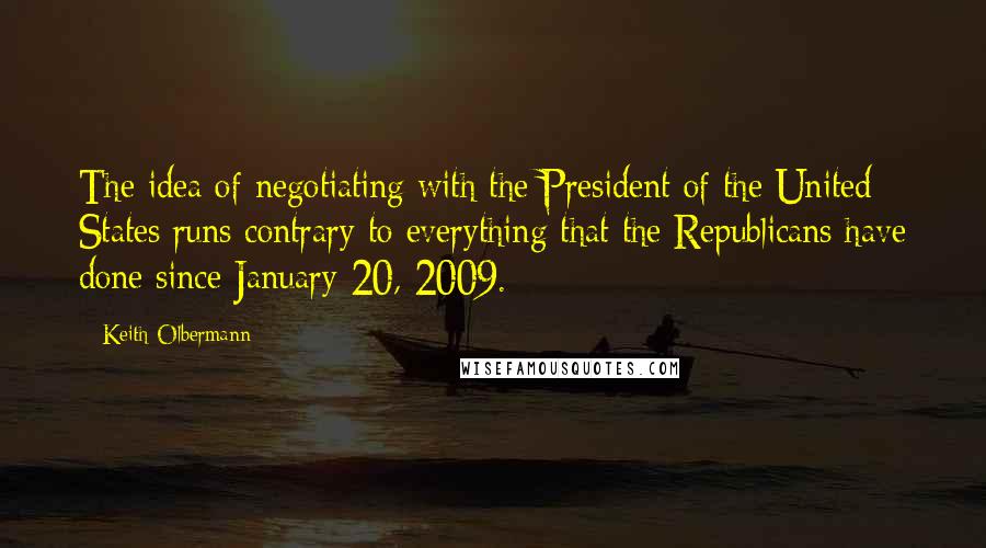 Keith Olbermann Quotes: The idea of negotiating with the President of the United States runs contrary to everything that the Republicans have done since January 20, 2009.