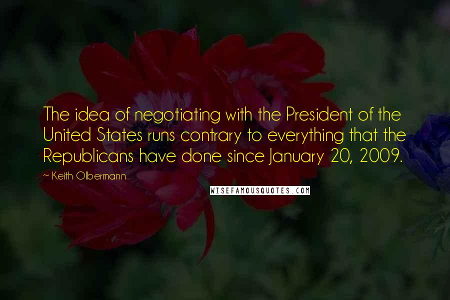 Keith Olbermann Quotes: The idea of negotiating with the President of the United States runs contrary to everything that the Republicans have done since January 20, 2009.