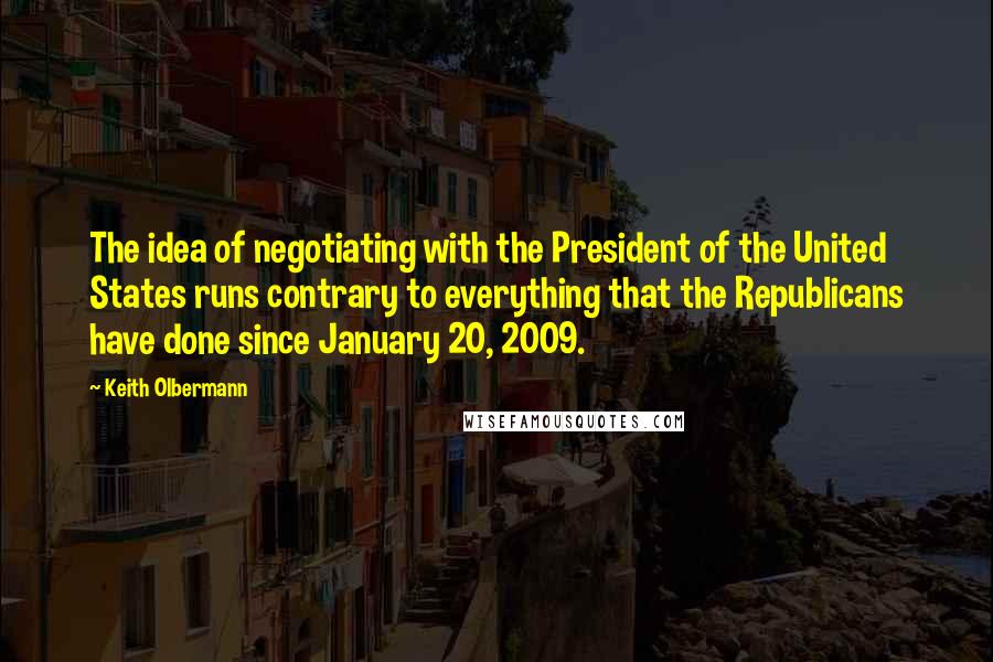 Keith Olbermann Quotes: The idea of negotiating with the President of the United States runs contrary to everything that the Republicans have done since January 20, 2009.