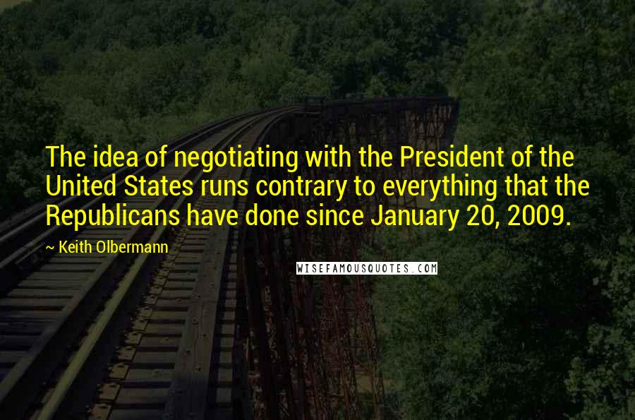 Keith Olbermann Quotes: The idea of negotiating with the President of the United States runs contrary to everything that the Republicans have done since January 20, 2009.