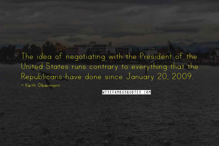 Keith Olbermann Quotes: The idea of negotiating with the President of the United States runs contrary to everything that the Republicans have done since January 20, 2009.