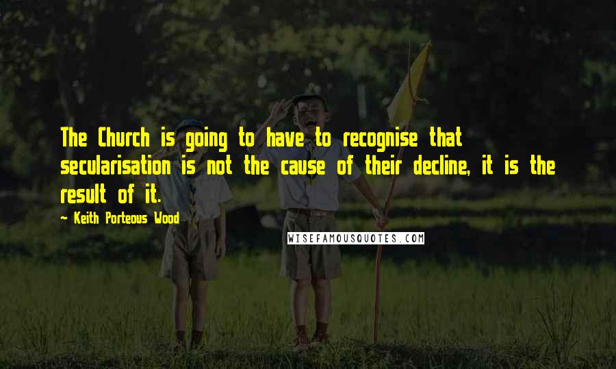 Keith Porteous Wood Quotes: The Church is going to have to recognise that secularisation is not the cause of their decline, it is the result of it.