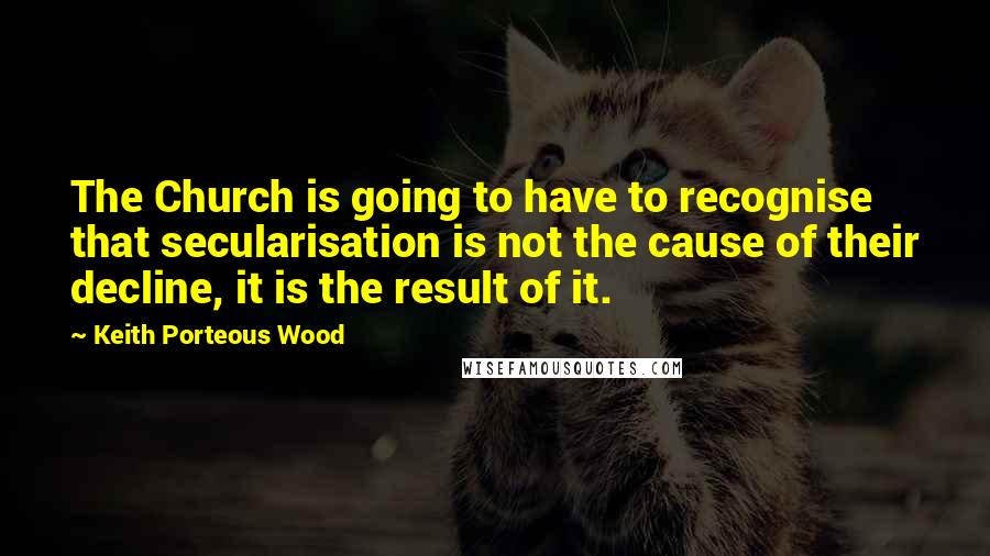 Keith Porteous Wood Quotes: The Church is going to have to recognise that secularisation is not the cause of their decline, it is the result of it.