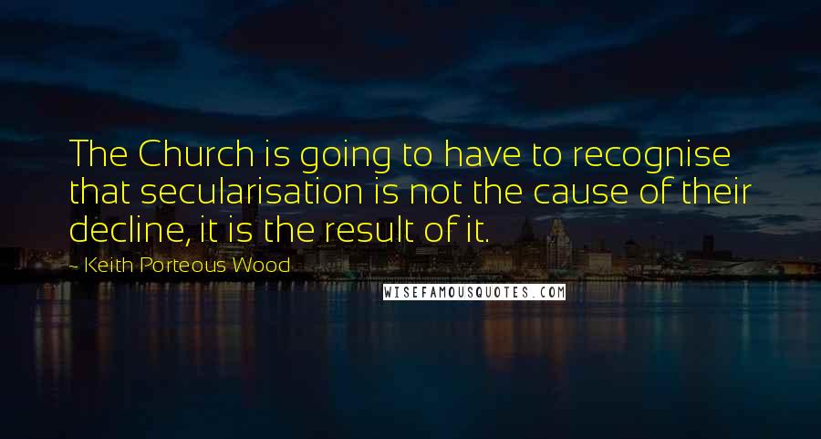 Keith Porteous Wood Quotes: The Church is going to have to recognise that secularisation is not the cause of their decline, it is the result of it.