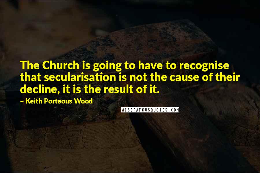 Keith Porteous Wood Quotes: The Church is going to have to recognise that secularisation is not the cause of their decline, it is the result of it.