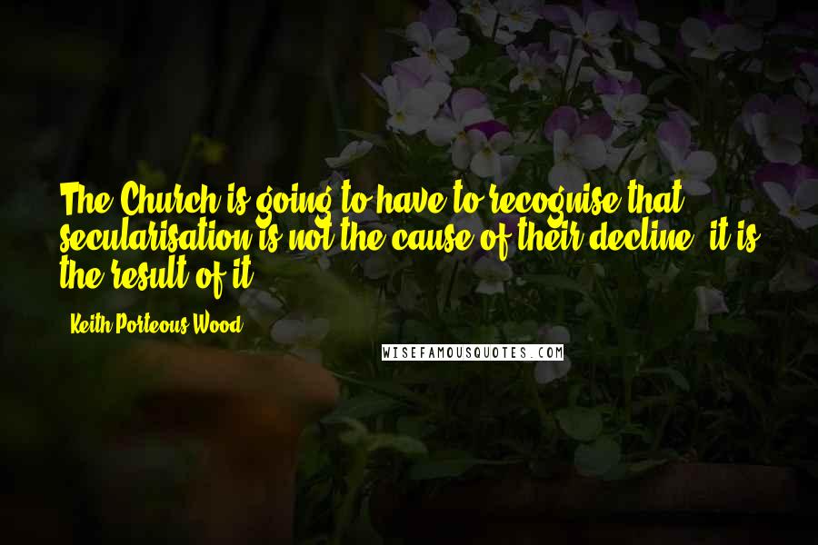 Keith Porteous Wood Quotes: The Church is going to have to recognise that secularisation is not the cause of their decline, it is the result of it.