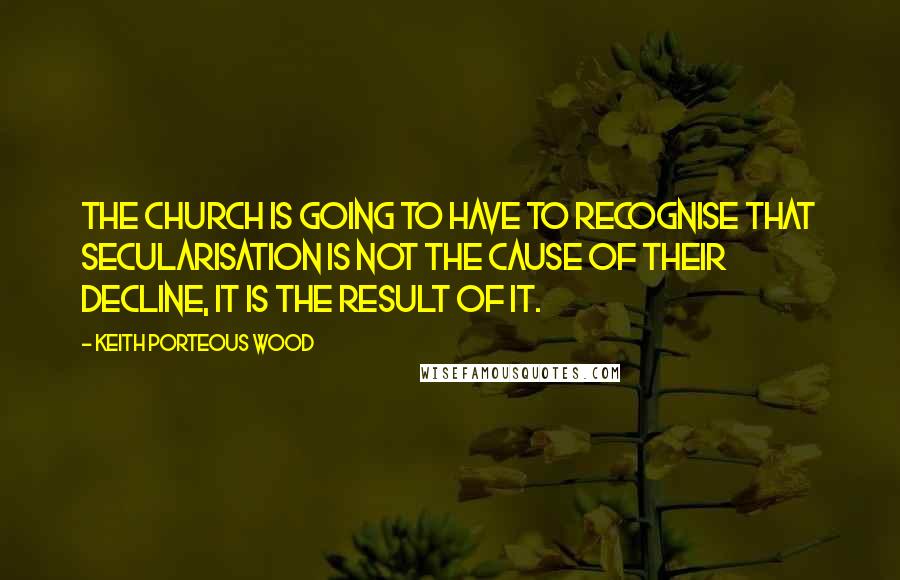 Keith Porteous Wood Quotes: The Church is going to have to recognise that secularisation is not the cause of their decline, it is the result of it.