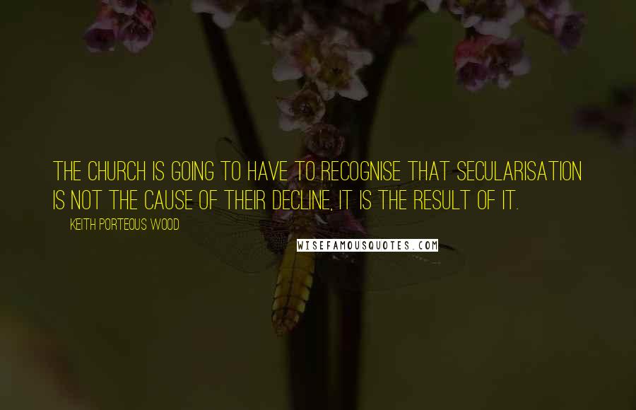 Keith Porteous Wood Quotes: The Church is going to have to recognise that secularisation is not the cause of their decline, it is the result of it.