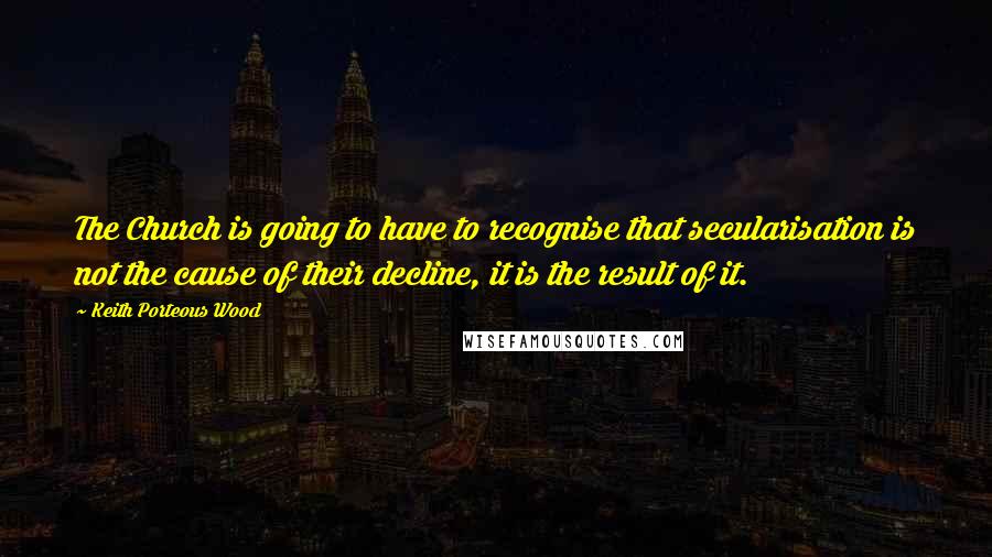 Keith Porteous Wood Quotes: The Church is going to have to recognise that secularisation is not the cause of their decline, it is the result of it.