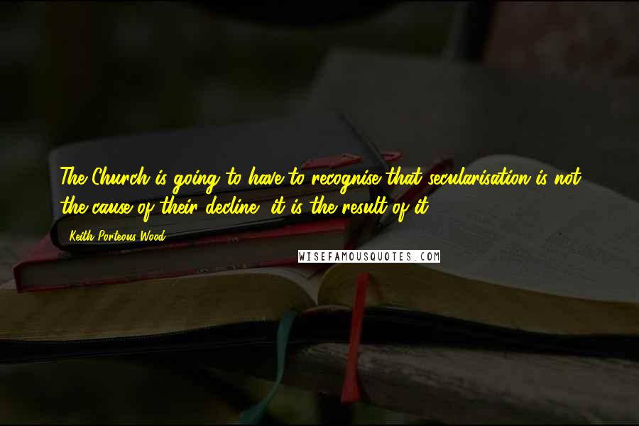 Keith Porteous Wood Quotes: The Church is going to have to recognise that secularisation is not the cause of their decline, it is the result of it.