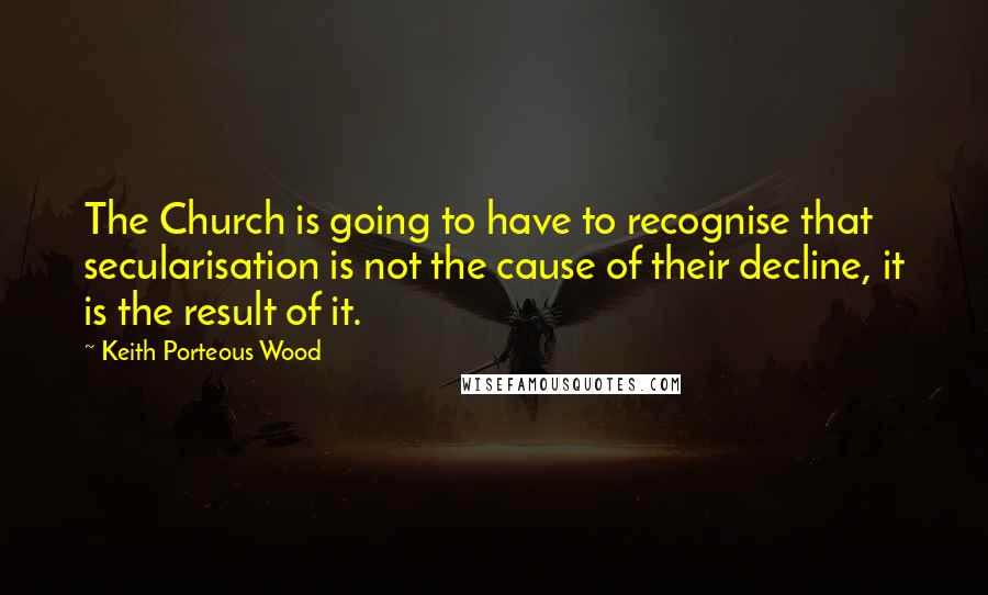 Keith Porteous Wood Quotes: The Church is going to have to recognise that secularisation is not the cause of their decline, it is the result of it.