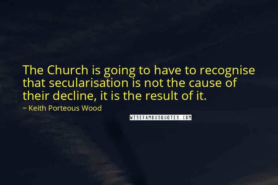 Keith Porteous Wood Quotes: The Church is going to have to recognise that secularisation is not the cause of their decline, it is the result of it.